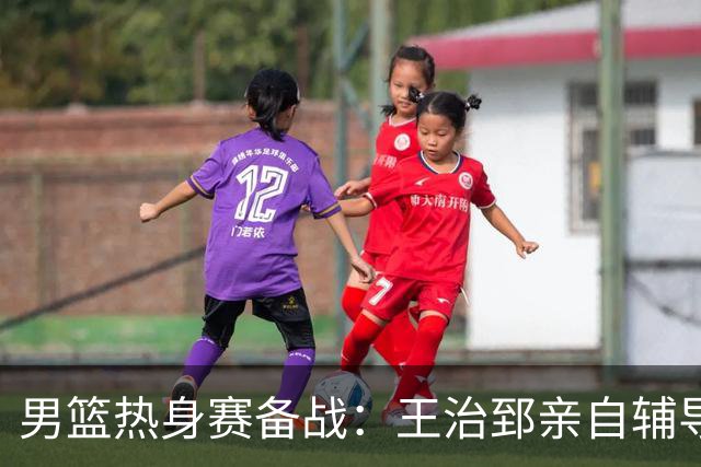 男篮热身赛备战：王治郅亲自辅导，杨瀚森缺席，澳大利亚对手实力薄弱！